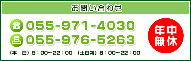 お問い合わせ
    TEL: 055-971-4030
    FAX: 055-976-5263
    (平　日) 9：00～22：00　(土日祝) 8：00～22：00
    年中無休
    