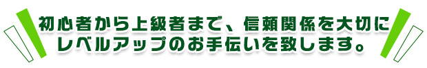 初心者から上級者まで、信頼関係を大切にレベルアップのお手伝いを致します。