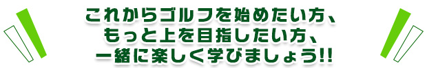 これからゴルフを始めたい方、もっと上を目指したい方、一緒に楽しく学びましょう!!